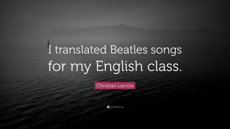 Christian Lacroix Quote: “I translated Beatles songs for my English class.”