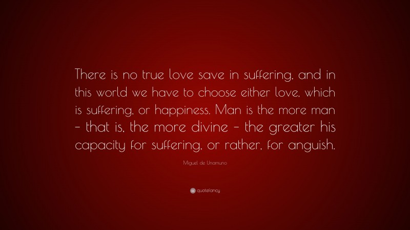 Miguel de Unamuno Quote: “There is no true love save in suffering, and in this world we have to choose either love, which is suffering, or happiness. Man is the more man – that is, the more divine – the greater his capacity for suffering, or rather, for anguish.”