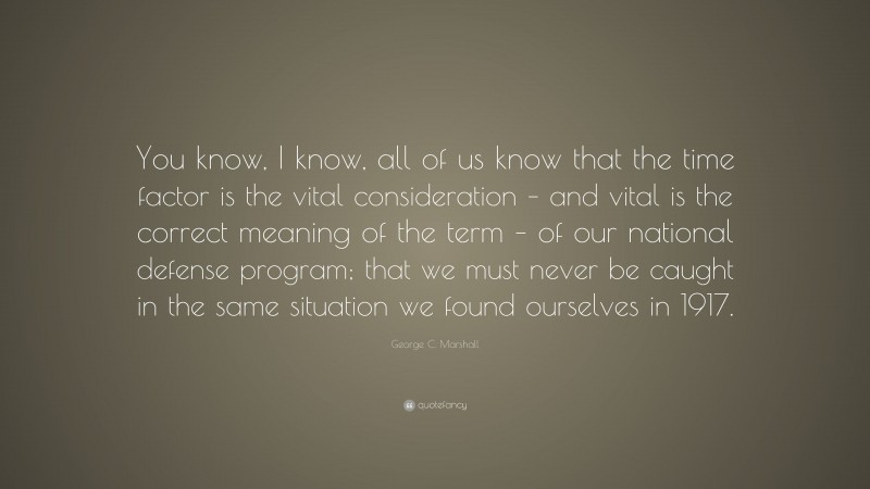 George C. Marshall Quote: “You know, I know, all of us know that the time factor is the vital consideration – and vital is the correct meaning of the term – of our national defense program; that we must never be caught in the same situation we found ourselves in 1917.”
