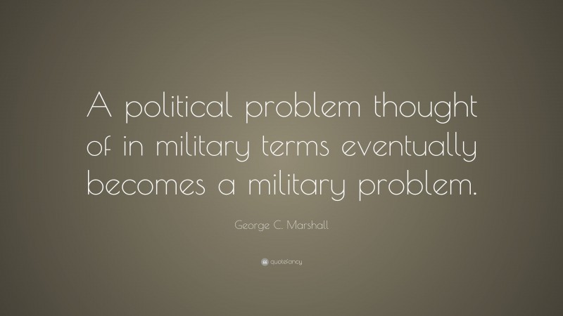 George C. Marshall Quote: “A political problem thought of in military terms eventually becomes a military problem.”