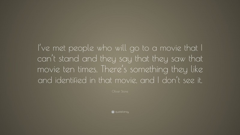 Oliver Stone Quote: “I’ve met people who will go to a movie that I can’t stand and they say that they saw that movie ten times. There’s something they like and identified in that movie, and I don’t see it.”
