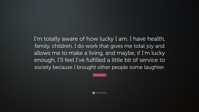 Martin Short Quote: “I’m totally aware of how lucky I am. I have health, family, children. I do work that gives me total joy and allows me to make a living, and maybe, if I’m lucky enough, I’ll feel I’ve fulfilled a little bit of service to society because I brought other people some laughter.”