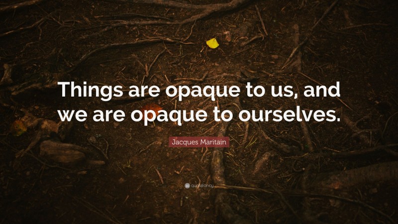 Jacques Maritain Quote: “Things are opaque to us, and we are opaque to ourselves.”