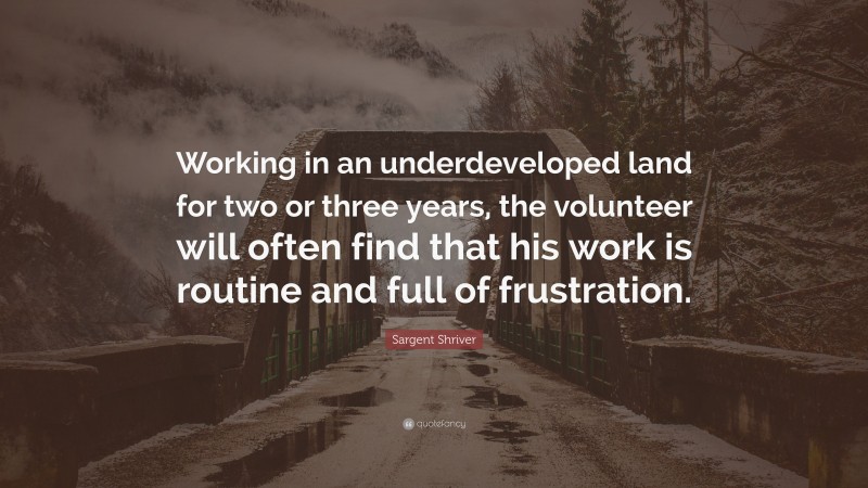 Sargent Shriver Quote: “Working in an underdeveloped land for two or three years, the volunteer will often find that his work is routine and full of frustration.”