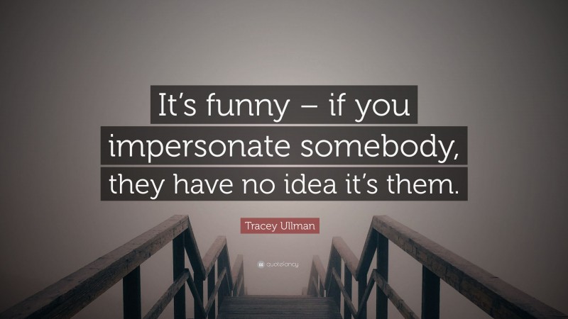 Tracey Ullman Quote: “It’s funny – if you impersonate somebody, they have no idea it’s them.”