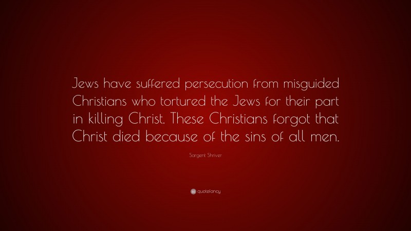 Sargent Shriver Quote: “Jews have suffered persecution from misguided Christians who tortured the Jews for their part in killing Christ. These Christians forgot that Christ died because of the sins of all men.”