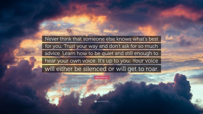 Maria Shriver Quote: “Never think that someone else knows what’s best for you. Trust your way and don’t ask for so much advice. Learn how to be quiet and still enough to hear your own voice. It’s up to you: Your voice will either be silenced or will get to roar.”