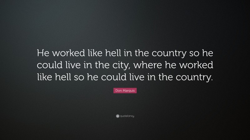 Don Marquis Quote: “He worked like hell in the country so he could live in the city, where he worked like hell so he could live in the country.”