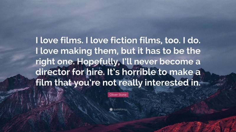 Oliver Stone Quote: “I love films. I love fiction films, too. I do. I love making them, but it has to be the right one. Hopefully, I’ll never become a director for hire. It’s horrible to make a film that you’re not really interested in.”