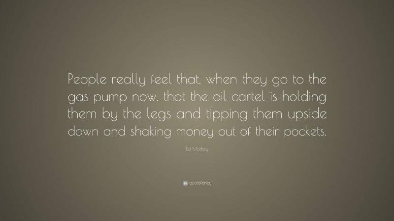 Ed Markey Quote: “People really feel that, when they go to the gas pump now, that the oil cartel is holding them by the legs and tipping them upside down and shaking money out of their pockets.”