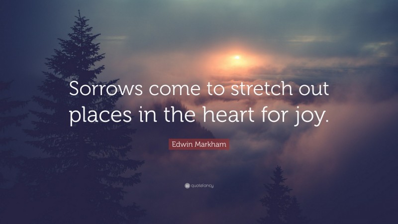 Edwin Markham Quote: “Sorrows come to stretch out places in the heart for joy.”