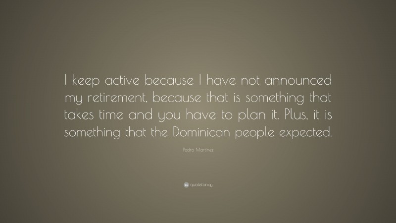 Pedro Martinez Quote: “I keep active because I have not announced my retirement, because that is something that takes time and you have to plan it. Plus, it is something that the Dominican people expected.”
