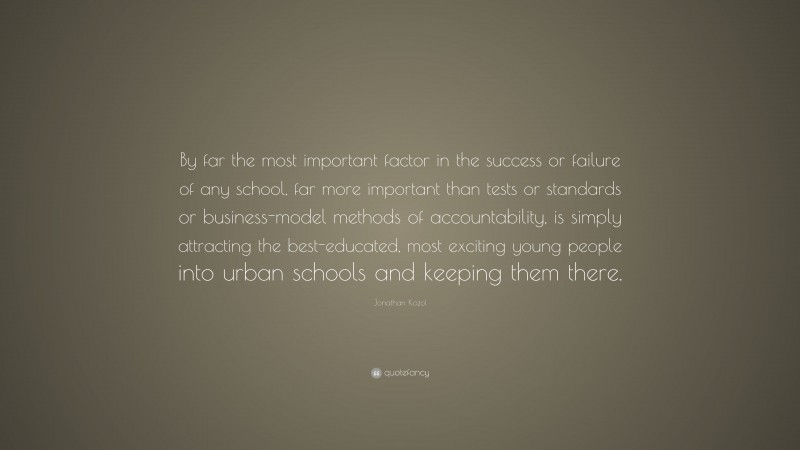 Jonathan Kozol Quote: “By far the most important factor in the success or failure of any school, far more important than tests or standards or business-model methods of accountability, is simply attracting the best-educated, most exciting young people into urban schools and keeping them there.”