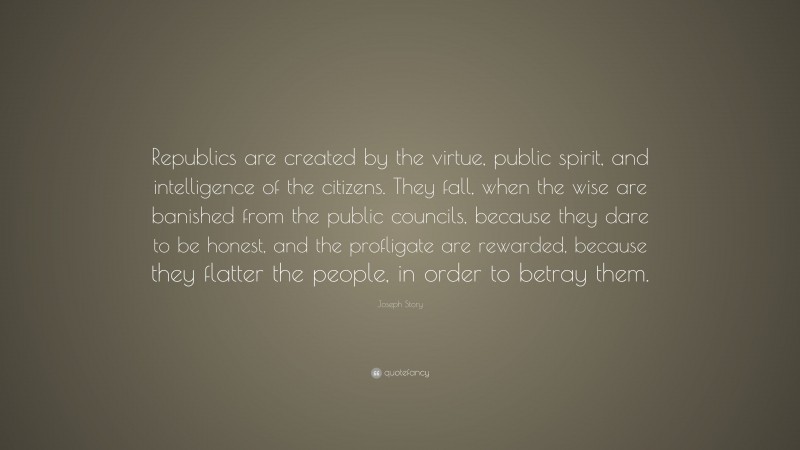 Joseph Story Quote: “Republics are created by the virtue, public spirit, and intelligence of the citizens. They fall, when the wise are banished from the public councils, because they dare to be honest, and the profligate are rewarded, because they flatter the people, in order to betray them.”