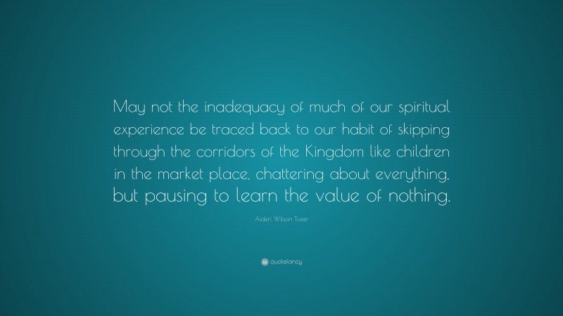 Aiden Wilson Tozer Quote: “May not the inadequacy of much of our spiritual experience be traced back to our habit of skipping through the corridors of the Kingdom like children in the market place, chattering about everything, but pausing to learn the value of nothing.”