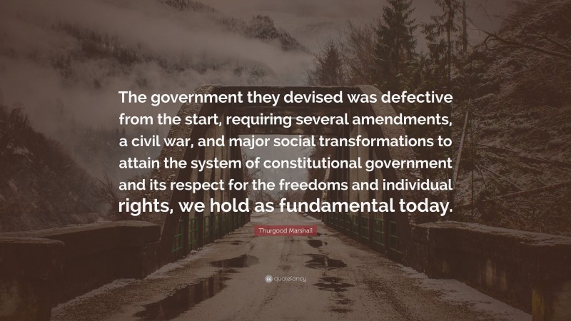 Thurgood Marshall Quote: “The government they devised was defective from the start, requiring several amendments, a civil war, and major social transformations to attain the system of constitutional government and its respect for the freedoms and individual rights, we hold as fundamental today.”