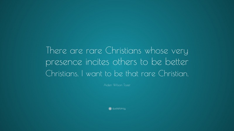Aiden Wilson Tozer Quote: “There are rare Christians whose very presence incites others to be better Christians. I want to be that rare Christian.”