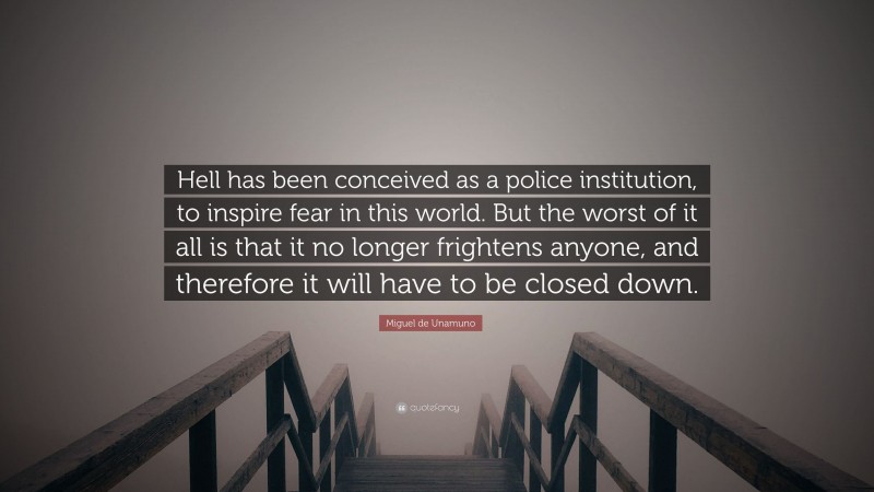 Miguel de Unamuno Quote: “Hell has been conceived as a police institution, to inspire fear in this world. But the worst of it all is that it no longer frightens anyone, and therefore it will have to be closed down.”