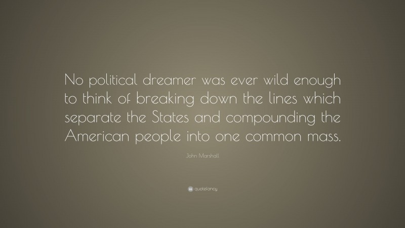 John Marshall Quote: “No political dreamer was ever wild enough to think of breaking down the lines which separate the States and compounding the American people into one common mass.”