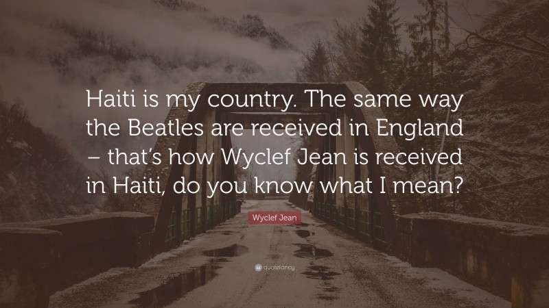 Wyclef Jean Quote: “Haiti is my country. The same way the Beatles are received in England – that’s how Wyclef Jean is received in Haiti, do you know what I mean?”