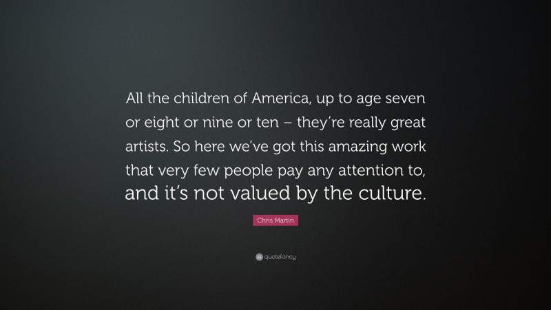 Chris Martin Quote: “All the children of America, up to age seven or eight or nine or ten – they’re really great artists. So here we’ve got this amazing work that very few people pay any attention to, and it’s not valued by the culture.”