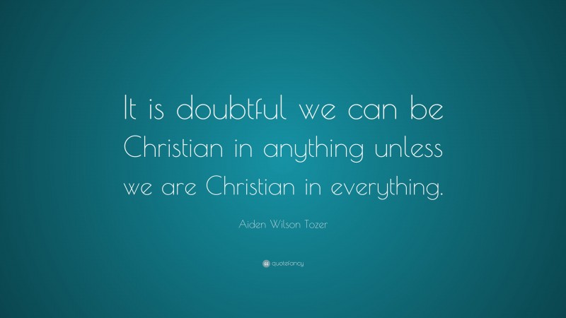 Aiden Wilson Tozer Quote: “It is doubtful we can be Christian in anything unless we are Christian in everything.”