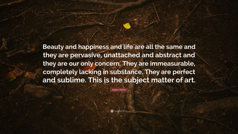 Agnes Martin Quote: “Beauty and happiness and life are all the same and they are pervasive, unattached and abstract and they are our only concern. They are immeasurable, completely lacking in substance. They are perfect and sublime. This is the subject matter of art.”