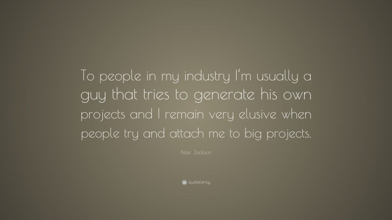 Peter Jackson Quote: “To people in my industry I’m usually a guy that tries to generate his own projects and I remain very elusive when people try and attach me to big projects.”