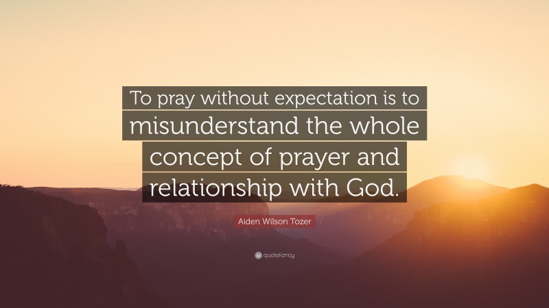 Aiden Wilson Tozer Quote: “To pray without expectation is to misunderstand the whole concept of prayer and relationship with God.”