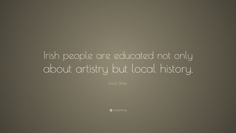Fiona Shaw Quote: “Irish people are educated not only about artistry but local history.”