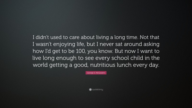 George S. McGovern Quote: “I didn’t used to care about living a long time. Not that I wasn’t enjoying life, but I never sat around asking how I’d get to be 100, you know. But now I want to live long enough to see every school child in the world getting a good, nutritious lunch every day.”