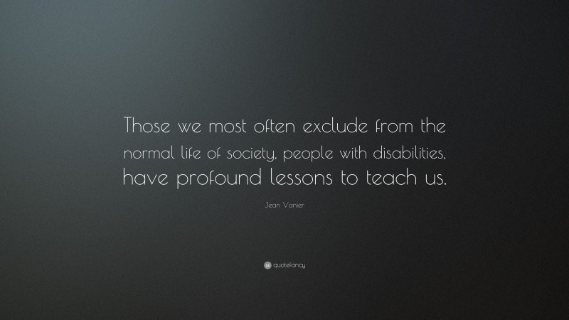 Jean Vanier Quote: “Those we most often exclude from the normal life of society, people with disabilities, have profound lessons to teach us.”