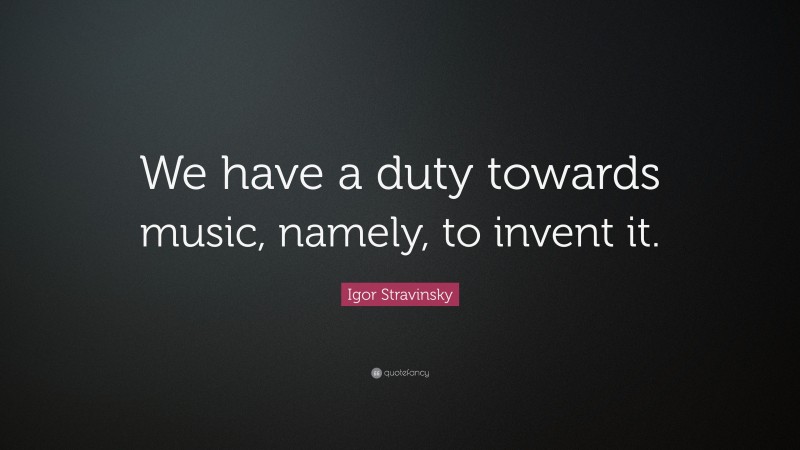 Igor Stravinsky Quote: “We have a duty towards music, namely, to invent it.”