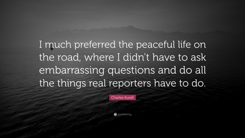 Charles Kuralt Quote: “I much preferred the peaceful life on the road, where I didn’t have to ask embarrassing questions and do all the things real reporters have to do.”
