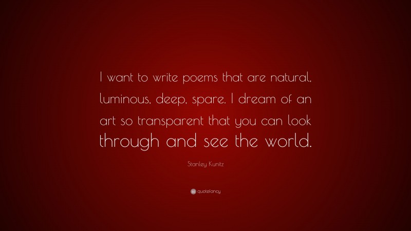 Stanley Kunitz Quote: “I want to write poems that are natural, luminous, deep, spare. I dream of an art so transparent that you can look through and see the world.”