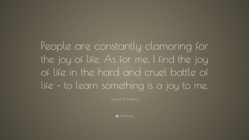 August Strindberg Quote: “People are constantly clamoring for the joy of life. As for me, I find the joy of life in the hard and cruel battle of life – to learn something is a joy to me.”