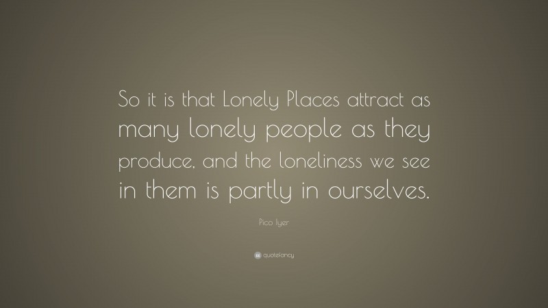 Pico Iyer Quote: “So it is that Lonely Places attract as many lonely people as they produce, and the loneliness we see in them is partly in ourselves.”