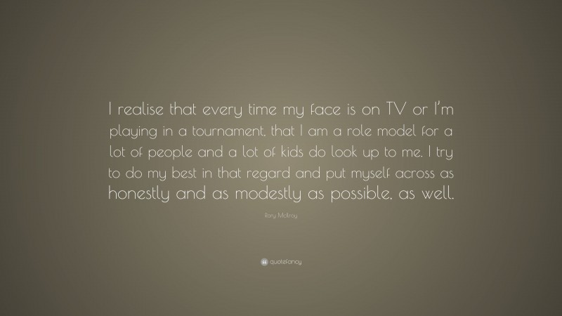 Rory McIlroy Quote: “I realise that every time my face is on TV or I’m playing in a tournament, that I am a role model for a lot of people and a lot of kids do look up to me. I try to do my best in that regard and put myself across as honestly and as modestly as possible, as well.”