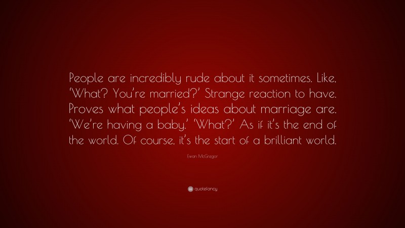 Ewan McGregor Quote: “People are incredibly rude about it sometimes. Like, ‘What? You’re married?’ Strange reaction to have. Proves what people’s ideas about marriage are. ‘We’re having a baby.’ ‘What?’ As if it’s the end of the world. Of course, it’s the start of a brilliant world.”