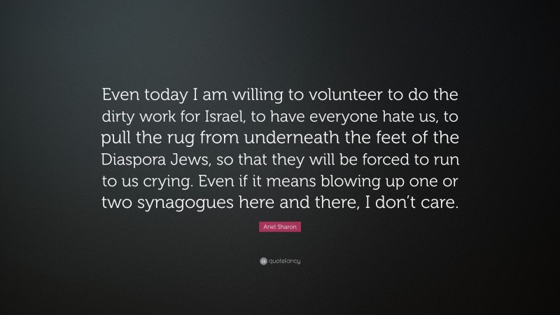 Ariel Sharon Quote: “Even today I am willing to volunteer to do the dirty work for Israel, to have everyone hate us, to pull the rug from underneath the feet of the Diaspora Jews, so that they will be forced to run to us crying. Even if it means blowing up one or two synagogues here and there, I don’t care.”