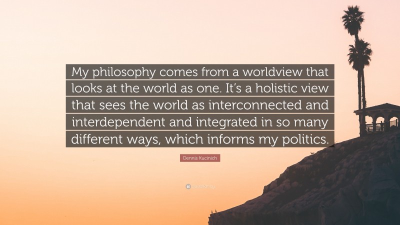 Dennis Kucinich Quote: “My philosophy comes from a worldview that looks at the world as one. It’s a holistic view that sees the world as interconnected and interdependent and integrated in so many different ways, which informs my politics.”