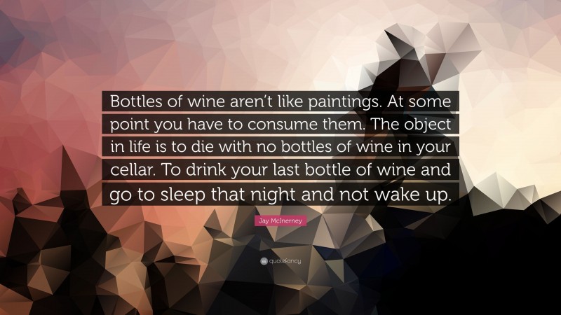 Jay McInerney Quote: “Bottles of wine aren’t like paintings. At some point you have to consume them. The object in life is to die with no bottles of wine in your cellar. To drink your last bottle of wine and go to sleep that night and not wake up.”
