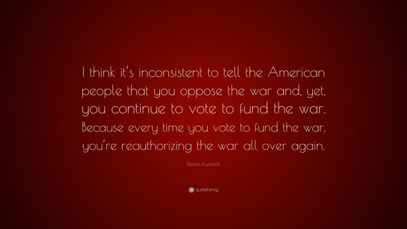 Dennis Kucinich Quote: “I think it’s inconsistent to tell the American people that you oppose the war and, yet, you continue to vote to fund the war. Because every time you vote to fund the war, you’re reauthorizing the war all over again.”