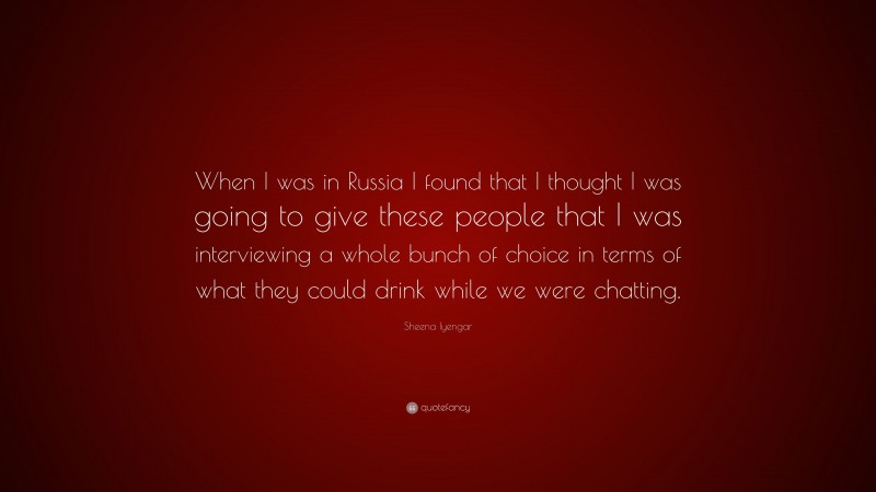 Sheena Iyengar Quote: “When I was in Russia I found that I thought I was going to give these people that I was interviewing a whole bunch of choice in terms of what they could drink while we were chatting.”