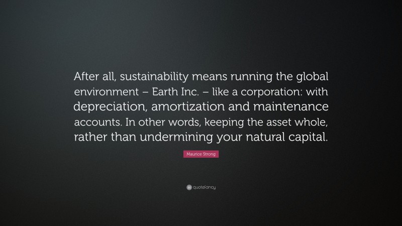 Maurice Strong Quote: “After all, sustainability means running the global environment – Earth Inc. – like a corporation: with depreciation, amortization and maintenance accounts. In other words, keeping the asset whole, rather than undermining your natural capital.”