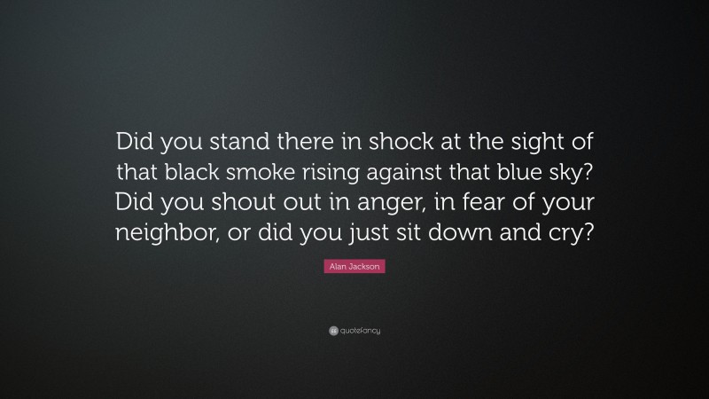 Alan Jackson Quote: “Did you stand there in shock at the sight of that black smoke rising against that blue sky? Did you shout out in anger, in fear of your neighbor, or did you just sit down and cry?”