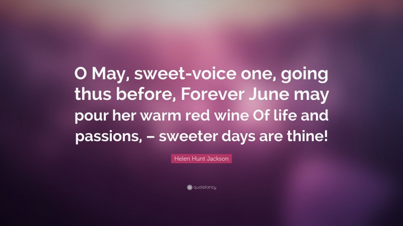 Helen Hunt Jackson Quote: “O May, sweet-voice one, going thus before, Forever June may pour her warm red wine Of life and passions, – sweeter days are thine!”