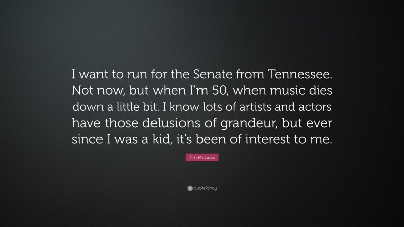 Tim McGraw Quote: “I want to run for the Senate from Tennessee. Not now, but when I’m 50, when music dies down a little bit. I know lots of artists and actors have those delusions of grandeur, but ever since I was a kid, it’s been of interest to me.”