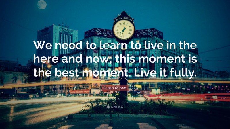 Satish Kumar Quote: “We need to learn to live in the here and now; this moment is the best moment. Live it fully.”
