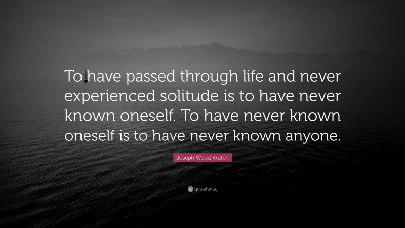 Joseph Wood Krutch Quote: “To have passed through life and never experienced solitude is to have never known oneself. To have never known oneself is to have never known anyone.”